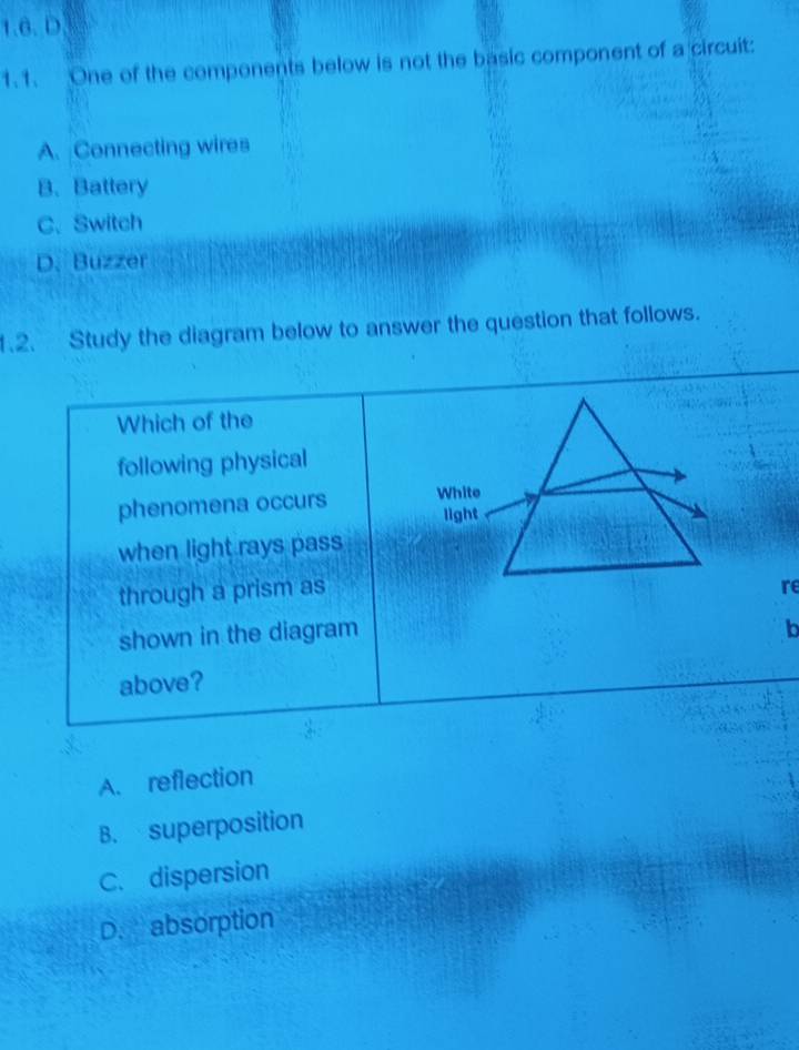One of the components below is not the basic component of a circuit:
A. Connecting wires
B. Battery
C. Switch
D. Buzzer
1.2. Study the diagram below to answer the question that follows.
Which of the
following physical
phenomena occurs 
when light rays pass
through a prism as
re
shown in the diagram
b
above?
A. reflection
B. superposition
C. dispersion
D. absorption