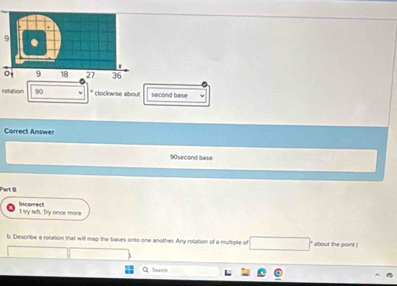 rotation 90 o clockwise about second base 
Correct Answer 
90second base 
Part B 
Incorrect 
1 try left. Try once more 
b. Describe a rotation that will map the bases onto one another. Any rotation of a multiple of □° about the point ( 
Search