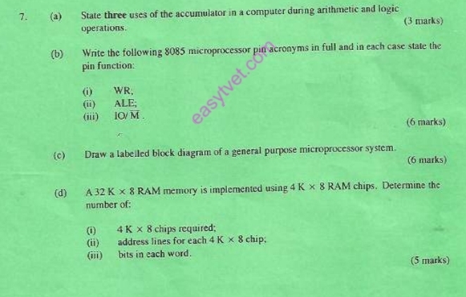 State three uses of the accumulator in a computer during arithmetic and logic 
operations. (3 marks) 
(b) Write the following 8085 microprocessor pin acronyms in full and in each case state the 
pin function: 
(i) WR; 
(ii) ALI
(iii) IO/overline M. (6 marks) 
(c) Draw a labelled block diagram of a general purpose microprocessor system. 
(6 marks) 
(d) A32K* 8 RAM memory is implemented using 4K* 8RAM chips. Determine the 
number of; 
(i) 4K* 8 chips required; 
(ii) address lines for each 4K* 8chip
(iii) bits in each word. (5 marks)