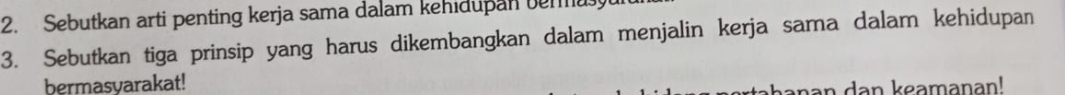 Sebutkan arti penting kerja sama dalam kehidupan bemu 
3. Sebutkan tiga prinsip yang harus dikembangkan dalam menjalin kerja sama dalam kehidupan 
bermasyarakat! 
an an keaman an!