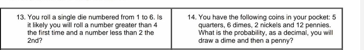 You roll a single die numbered from 1 to 6. Is 14. You have the following coins in your pocket: 5
it likely you will roll a number greater than 4 quarters, 6 dimes, 2 nickels and 12 pennies. 
the first time and a number less than 2 the What is the probability, as a decimal, you will
2nd? draw a dime and then a penny?