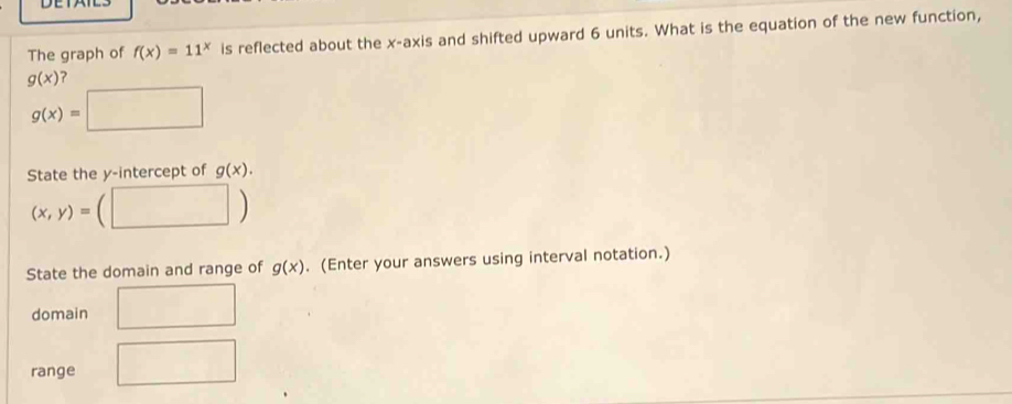 DETAT 
The graph of f(x)=11^x is reflected about the x-axis and shifted upward 6 units. What is the equation of the new function,
g(x) 2
g(x)=□
State the y-intercept of g(x). 
□ 
(x,y)= □°
State the domain and range of g(x). (Enter your answers using interval notation.) 
domain 
overline □  
range