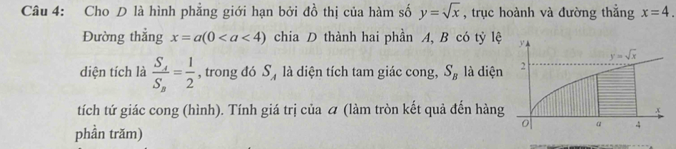 Cho D là hình phẳng giới hạn bởi đồ thị của hàm số y=sqrt(x) , trục hoành và đường thẳng x=4.
Đường thẳng x=a(0 chia D thành hai phần A, B có tỷ lệ 
diện tích là frac S_4S_8= 1/2  , trong đó S ự là diện tích tam giác cong, S_B là diện
tích tứ giác cong (hình). Tính giá trị của  (làm tròn kết quả đến hàng
phần trăm)