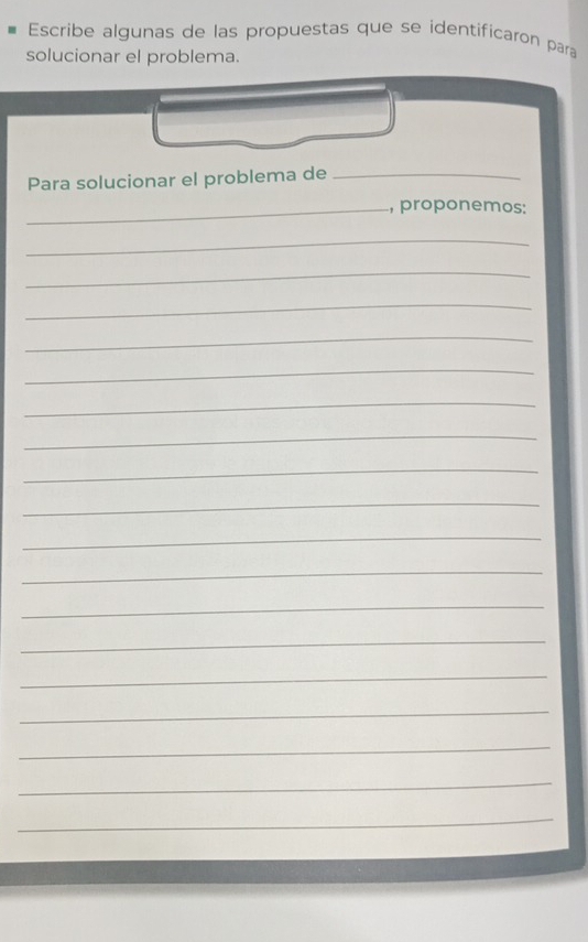 Escribe algunas de las propuestas que se identificaron para 
solucionar el problema. 
Para solucionar el problema de_ 
_, proponemos: 
_ 
_ 
_ 
_ 
_ 
_ 
_ 
_ 
_ 
_ 
_ 
_ 
_ 
_ 
_ 
_ 
_ 
_