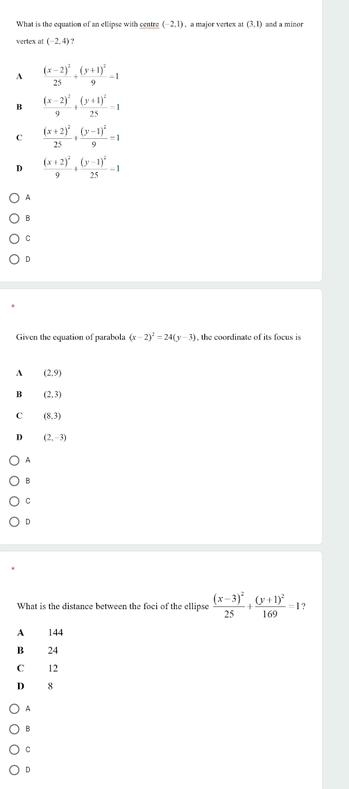 What is the equation of an ellipse with centre (-2,1) , a major vertex at (3,1) and a minor
vertex at (-2,4) ?
A frac (x-2)^225+frac (y+1)^29=1
B frac (x-2)^29+frac (y+1)^225=1
C frac (x+2)^225+frac (y-1)^29=1
D frac (x+2)^29+frac (y-1)^225=1
A
B
C
D
Given the equation of parabola (x-2)^2=24(y-3) , the coordinate of its focus is
A (2,9)
B (2,3)
C (8,3)
D (2,-3)
A
B
C
D
What is the distance between the foci of the ellipse frac (x-3)^225+frac (y+1)^2169=1 ?
A 144
B 24
O 12
D 8
A
B
C
D