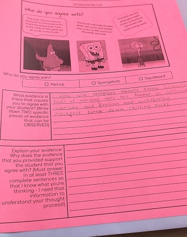 SPO 
Wh 
Patrick 
□ Spongebob 
What evidence is_ 
_ 
there that couses you to agree with_ 
_ 
your student? (Write down TWO specific_ 
_ 
pieces of evidence that can be 
_ 
OBSERVED) 
_ 
_ 
_ 
_ 
_ 
Explain your evidence:_ 
that you provided support Why does the evidence_ 
_ 
agree with? (Must answer the student that you_ 
in at least THREE_ 
complete sentences so 
that I know what you're 
thinking - I need that_ 
_ 
understand your thought Information to_ 
process!)