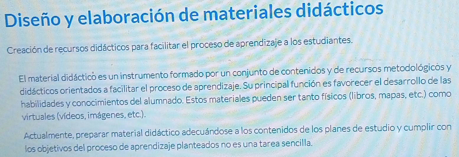 Diseño y elaboración de materiales didácticos 
Creación de recursos didácticos para facilitar el proceso de aprendizaje a los estudiantes. 
El material didáctico es un instrumento formado por un conjunto de contenidos y de recursos metodológicos y 
didácticos orientados a facilitar el proceso de aprendizaje. Su principal función es favorecer el desarrollo de las 
habilidades y conocimientos del alumnado. Estos materiales pueden ser tanto físicos (libros, mapas, etc.) como 
virtuales (vídeos, imágenes, etc.). 
Actualmente, preparar material didáctico adecuándose a los contenidos de los planes de estudio y cumplir con 
los objetivos del proceso de aprendizaje planteados no es una tarea sencilla.