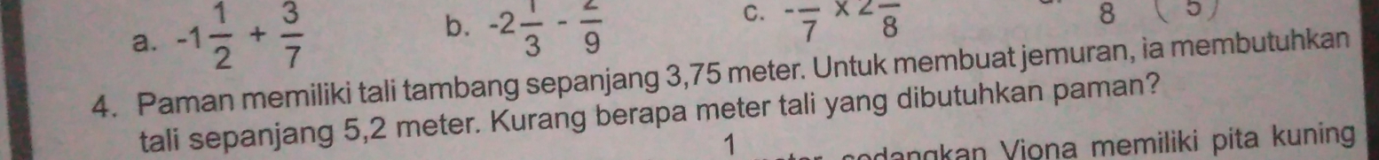 a. -1 1/2 + 3/7 
b. -2 1/3 - 2/9 
C. -frac 7* 2frac 8
8 5) 
4. Paman memiliki tali tambang sepanjang 3,75 meter. Untuk membuat jemuran, ia membutuhkan
tali sepanjang 5,2 meter. Kurang berapa meter tali yang dibutuhkan paman?
1
adangkan Viona memiliki pita kuning