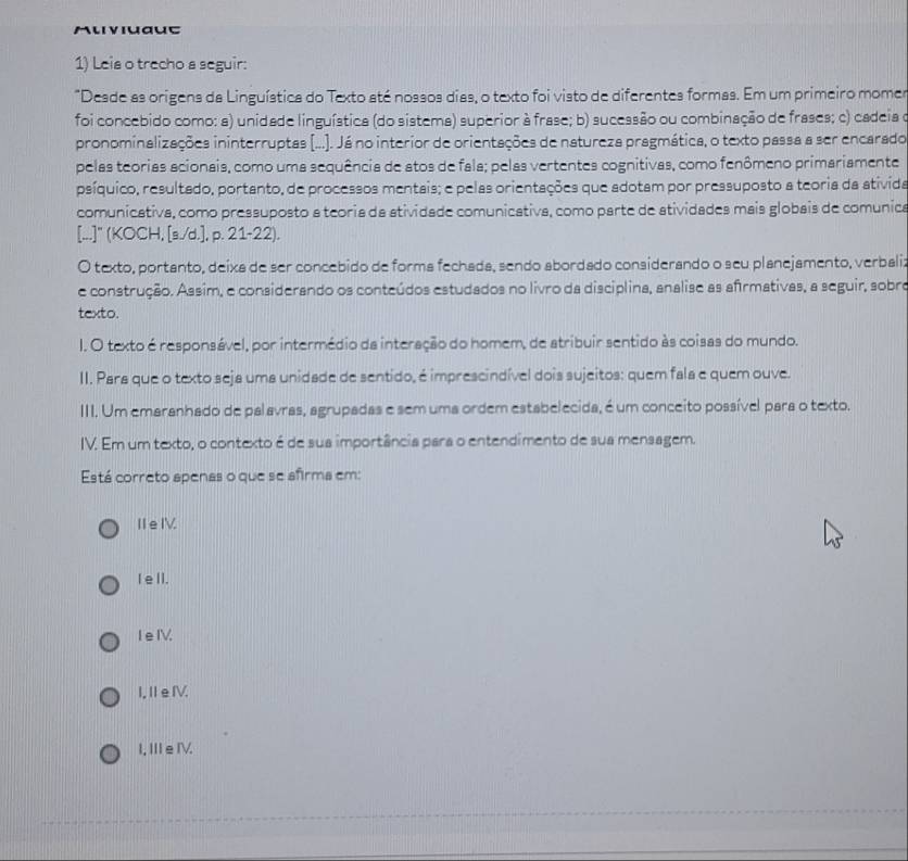 Muviuaue
1) Leis o trecho a seguir:
"Desde as origens da Linguística do Texto até nossos dias, o texto foi visto de diferentes formas. Em um primeiro momer
foi concebido como: a) unidade linguística (do sistema) superior à frase; b) sucessão ou combinação de frases; c) cadeia o
pronominalizações ininterruptas (.... Já no interior de orientações de natureza pragmática, o texto passa a ser encarado
pelas teorias acionais, como uma sequência de atos de fala; pelas vertentes cognitivas, como fenômeno primariamente
psíquico, resultado, portanto, de processos mentais; e pelas orientações que adotam por pressuposto a teoria da ativida
comunicativa, como pressuposto a teoria da atividade comunicativa, como parte de atividades mais globais de comunica
[...]" (KOCH, [s./d.], p. 21-22).
O texto, portanto, deixa de ser concebido de forma fechada, sendo abordado considerando o seu planejamento, verbali:
e construção. Assim, e considerando os conteúdos estudados no livro da disciplina, analise as afirmativas, a seguir, sobro
texto.
I. O texto é responsável, por intermédio da interação do homem, de atribuir sentido às coisas do mundo.
II. Para que o texto seja uma unidade de sentido, é imprescindível dois sujeitos: quem fala e quem ouve.
III. Um emaranhado de palavras, agrupadas e sem uma ordem estabelecida, é um conceito possível para o texto.
IV. Em um texto, o contexto é de sua importância para o entendimento de sua mensagem.
Está correto apenas o que se afirma em:
ⅡeⅣ
I eII.
I e IV.
I,ⅡeⅣV.
I,ⅢeⅣ.