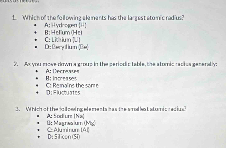 eues as necuco
1. Which of the following elements has the largest atomic radius?
A: Hydrogen (H)
B: Helium (He)
C: Lithium (Li)
D: Beryllium (Be)
2. As you move down a group in the periodic table, the atomic radius generally:
A: Decreases
B: Increases
C: Remains the same
D: Fluctuates
3. Which of the following elements has the smallest atomic radius?
A: Sodium (Na)
B: Magnesium (Mg)
C: Aluminum (Al)
D: Silicon (Si)