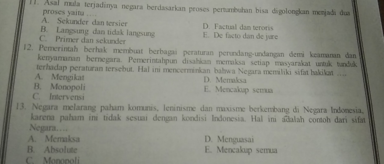 l1. Asal mula terjadinya negara berdasarkan proses pertumbuhan bisa digolongkan menjadi dua
proses yaitu …
A. Sekunder dan tersier D. Factual dan teroris
B. Langsung dan tidak langsung E. De facto dan de jure
C. Primer dan sekunder
12. Pemerintah berhak membuat berbagai peraturan perundang-undangan demi keamanan dan
kenyamanan bernegara. Pemerintahpun disahkan memaksa setiap masyarakat untuk tunduk
terhadap peraturan tersebut. Hal ini mencerminkan bahwa Negara memiliki sifat hakikat ....
A. Mengikat D. Memaksa
B. Monopoli E. Mencakup semua
C. Intervensi
13. Negara melarang paham komunis, leninisme dan maxisme berkembang di Negara Indonesia,
karena paham ini tidak sesuai dengan kondisi Indonesia. Hal ini adalah contoh dari sifat
Negara…
A. Memaksa D. Menguasai
B. Absolute E. Mencakup semua
C. Monopoli