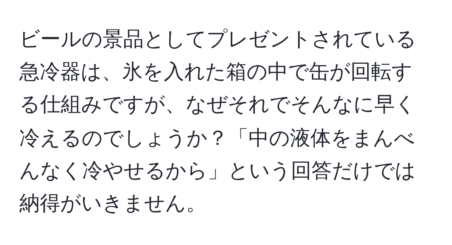 ビールの景品としてプレゼントされている急冷器は、氷を入れた箱の中で缶が回転する仕組みですが、なぜそれでそんなに早く冷えるのでしょうか？「中の液体をまんべんなく冷やせるから」という回答だけでは納得がいきません。