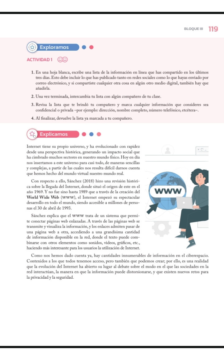 BLOQUE III 119
Exploramos
ACTIVIDAD 1
1. En una hoja blanca, escribe una lista de la información en línea que has compartido en los últimos
tres días. Esto debe incluir lo que has publicado tanto en redes sociales como lo que hayas enviado por
correo electrónico, y si compartiste cualquier otra cosa en algún otro medio digital, también hay que
añadirla.
2. Una vez terminada, intercambia tu lista con algún compañero de tu clase.
3. Revisa la lista que te brindó tu compañero y marca cualquier información que consideres sea
confidencial o privada -por ejemplo: dirección, nombre completo, número telefónico, etcétera-.
4. Al finalizar, devuelve la lista ya marcada a tu compañero.
Explicamos
Internet tiene su propio universo, y ha evolucionado con rapidez
desde una perspectiva histórica, generando un impacto social que
ha cimbrado muchos sectores en nuestro mundo físico. Hoy en día
nos insertamos a este universo para casi todo, de maneras sencillas
y complejas, a partir de las cuales nos resulta dificil darnos cuenta
que hemos hecho del mundo virtual nuestro mundo real.
Con respecto a ello, Sánchez (2018) hizo una revisión históri-
ca sobre la llegada del Internet, donde situó el origen de este en el
año 1969. Y no fue sino hasta 1989 que a través de la creación del
World Wide Web (WWW), el Internet empezó su espectacular
desarrollo en todo el mundo, siendo accesible a millones de perso-
nas el 30 de abril de 1993.
Sánchez explica que el WWW trata de un sistema que permi-
te conectar páginas web enlazadas. A través de las páginas web se
transmite y visualiza la información, y los enlaces admiten pasar de
una página web a otra, accediendo a una grandísima cantidad
de información disponible en la red, donde el texto puede com-
binarse con otros elementos como sonidos, videos, gráficos, etc.,
haciendo más interesante para los usuarios la utilización de Internet.
Como nos hemos dado cuenta ya, hay cantidades innumerables de información en el ciberespacio.
Contenidos a los que todos tenemos acceso, pero también que podemos crear; por ello, es una realidad
que la evolución del Internet ha abierto su lugar al debate sobre el modo en el que las sociedades en la
red interactúan, la manera en que la información puede distorsionarse, y que existen nuevos retos para
la privacidad y la seguridad.
