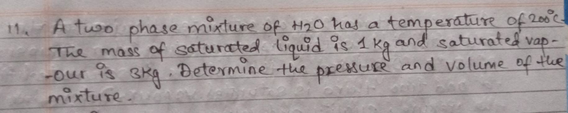 A two phase mixture of 4y <0</tex> has a temperature of 200°C
The mass of saturated liquid is 1 kg and saturated vap- 
our 9s 3kg, Determine the pressure and volume of the 
mixture.