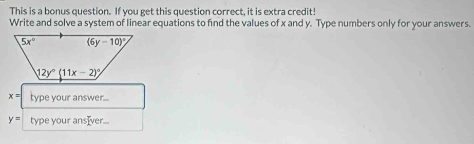 This is a bonus question. If you get this question correct, it is extra credit!
Write and solve a system of linear equations to find the values of x and y. Type numbers only for your answers.
x= type your answer...
y= type your ansIver...