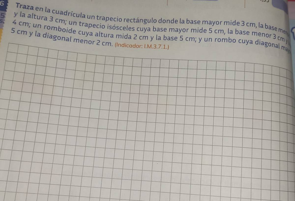Traza en la cuadrícula un trapecio rectángulo donde la base mayor mide 3 cm, la base mer
5 y la altura 3 cm; un trapecio isósceles cuya base mayor mide 5 cm, la base menor 3 cm y 
S. 4 cm; un romboide cuya altura mida 2 cm y la base 5 cm; y un rombo cuya diagonal ma
5 cm y la diagonal menor 2 cm. (Indicador: I.M.3.7.1.)