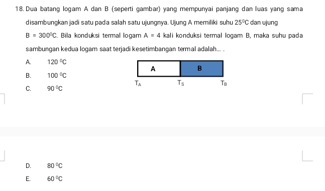 Dua batang logam A dan B (seperti gambar) yang mempunyai panjang dan luas yang sama
disambungkan jadi satu pada salah satu ujungnya. Ujung A memiliki suhu 25°C dan ujung
B=300°C. Bila konduksi termal logam A=4 kali konduksi termal logam B, maka suhu pada
sambungan kedua logam saat terjadi kesetimbangan termal adalah... .
A. 120°C
A B
B. 100°C
T_A T_s Tb
C. 90°C
D. 80°C
E. 60°C