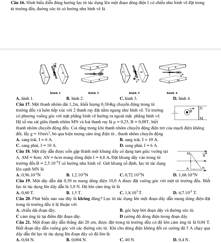 Hình biểu diễn đúng hướng lực từ tác dụng lên một đoạn dòng điện I có chiều như hình vẽ đặt trong
từ trường đều, đường sức từ có hướng như hình vẽ là
A
~
i
F
F
hinh 1 hinh 2 hinh 3 hinh 4
A. hình 1. B. hình 2. C. hình 3. D. hình 4.
Câu 17. Một thanh nhôm dài 1,2m, khối lượng 0,384kg chuyển động trong từ
trường đều và luôn tiếp xúc với 2 thanh ray đặt nằm ngang như hình vẽ. Từ trường B N
có phương vuông góc với mặt phẳng hình vẽ hướng ra ngoài mặt phẳng hình vẽ.
M
Hệ số ma sát giữa thanh nhôm MN và hai thanh ray là mu =0,25,B=0,08T , biết
thanh nhôm chuyển động đều. Coi rằng trong khi thanh nhôm chuyển động điện trở của mạch điện không
đổi, lấy g=10m/s^2 , bỏ qua hiện tượng cảm ứng điện từ , thanh nhôm chuyền động
A. sang trái, I=6A. B. sang trái, I=10A.
C. sang phải, I=10A. D. sang phải, I=6A.
Câu 18. Một dây dẫn được uốn gập thành một khung dây có dạng tam giác vuông tại M B
A, AM=8cm;AN=6cm mang dòng điện I=4,8A.. Đặt khung dây vào trong từ
trường đều B=2,5.10^(-3)T có hướng như hình vẽ. Giữ khung cổ định, lực từ tác dụng
lên cạnh MN là
A N
A. 0,96.10^(-3)N B. 1,2.10^(-3)N C. 0,72.10^(-3)N D. 1,68.10^(-3)N
Câu 19. Một dây dẫn dài 0,50 m mang dòng điện 10,0 A được đặt vuông góc với một từ trường dhat u^(2u. Biết
lực từ tác dụng lên dây dẫn là 3,0 N. Độ lớn cảm ứng từ là
A. 0,60 T. B. 1,5 T. C. 1,8.10^3)T. D. 6,7.10^(-3)T.
Câu 20. Phát biểu nào sau đây là không đúng? Lực từ tác dụng lên một đoạn dây dẫn mang dòng điện đặt
trong từ trường đều tỉ lệ thuận với
A. chiều dài đoạn dây. B. góc hợp bởi đoạn dây và đường sức từ.
C cảm ứng từ tại điểm đặt đoạn dây. D cường độ dòng điện trong đoạn dây.
Câu 21. Một đoạn dây dẫn thẳng dài 20 cm, được đặt trong từ trường đều có độ lớn cảm ứng từ là 0,04 T.
Biết đoạn dây dẫn vuông góc với các đường sức từ. Khi cho dòng điện không đồi có cường độ 5 A chạy qua
dây dẫn thì lực từ tác dụng lên đoạn dây có độ lớn là
A. 0,04 N. B. 0,004 N. C. 40 N. D. 0,4 N.