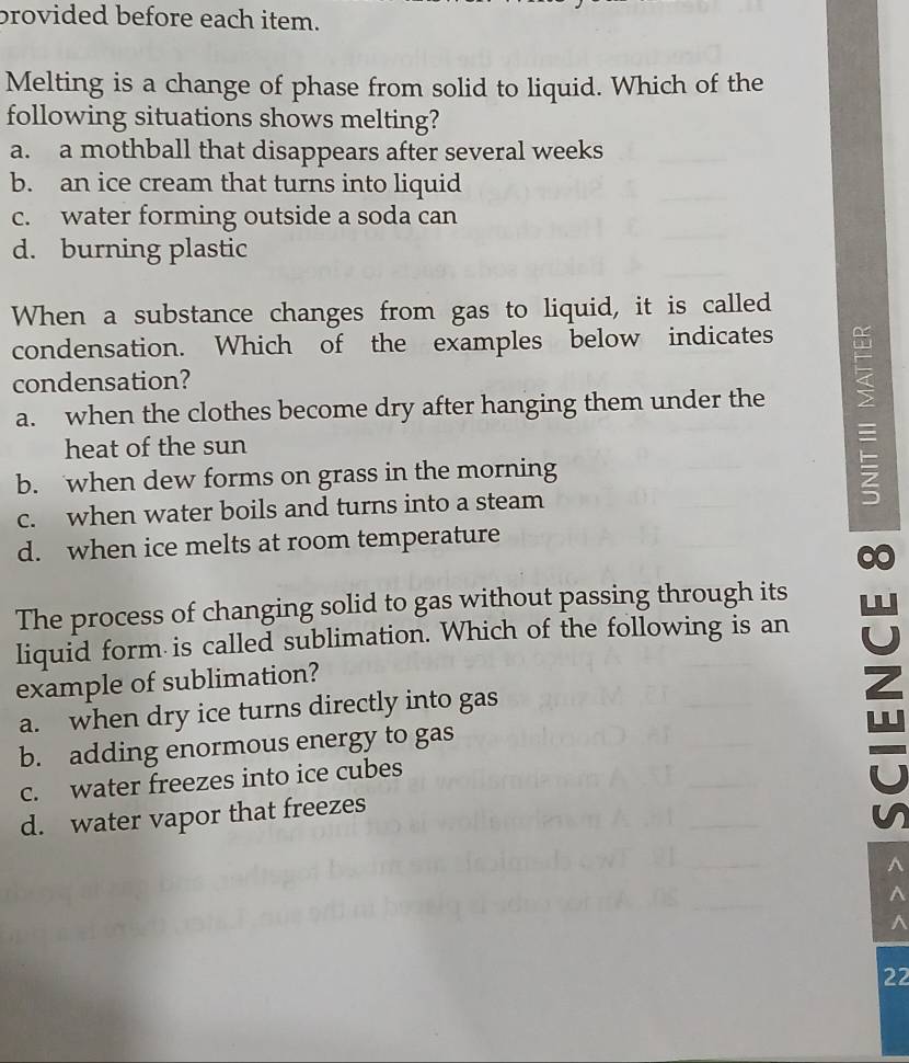 brovided before each item.
Melting is a change of phase from solid to liquid. Which of the
following situations shows melting?
a. a mothball that disappears after several weeks
b. an ice cream that turns into liquid
c. water forming outside a soda can
d. burning plastic
When a substance changes from gas to liquid, it is called
condensation. Which of the examples below indicates
condensation?
a. when the clothes become dry after hanging them under the _
heat of the sun
b. when dew forms on grass in the morning
c. when water boils and turns into a steam
d. when ice melts at room temperature
The process of changing solid to gas without passing through its
liquid form is called sublimation. Which of the following is an
example of sublimation?
a. when dry ice turns directly into gas
b. adding enormous energy to gas
c. water freezes into ice cubes
d. water vapor that freezes
z
^
^
^
22