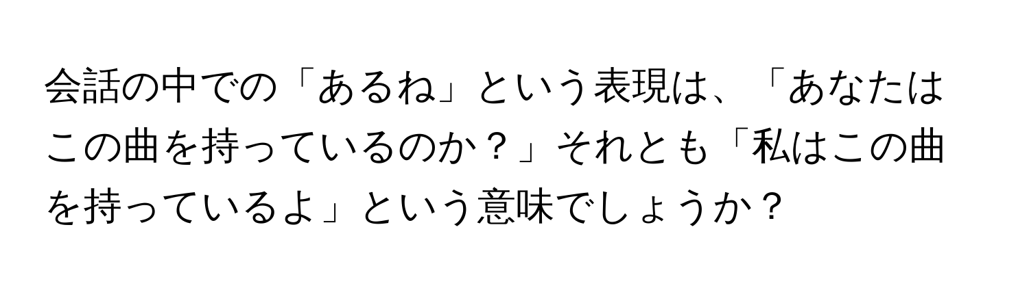 会話の中での「あるね」という表現は、「あなたはこの曲を持っているのか？」それとも「私はこの曲を持っているよ」という意味でしょうか？