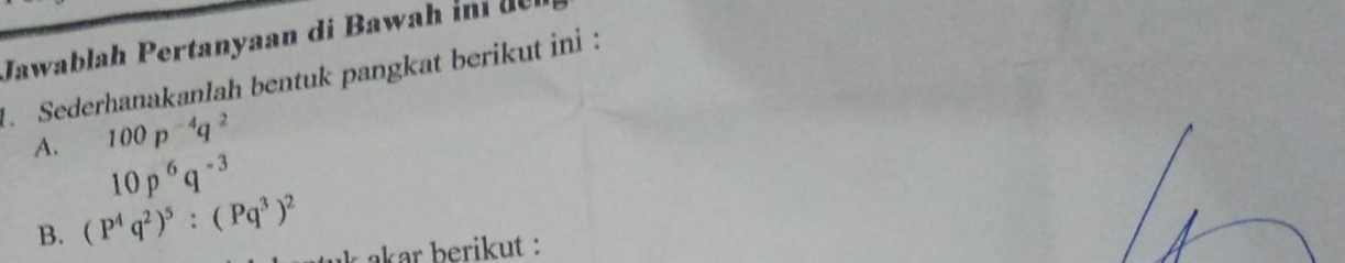 Jawablah Pertanyaan di Bawah 
. Sederhanakanlah bentuk pangkat berikut ini : 
A. 100p^(-4)q^2
10p^6q^(-3)
B. (P^4q^2)^5:(Pq^3)^2