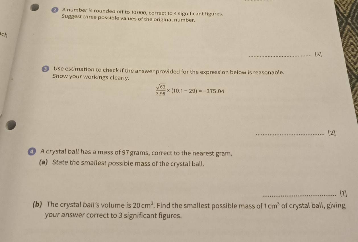 A number is rounded off to 10 000, correct to 4 significant figures. 
Suggest three possible values of the original number. 
ch 
_[3] 
3 Use estimation to check if the answer provided for the expression below is reasonable. 
Show your workings clearly.
 sqrt(63)/3.98 * (10.1-29)=-375.04
_[2] 
20 A crystal ball has a mass of 97 grams, correct to the nearest gram. 
(a) State the smallest possible mass of the crystal ball. 
_[1] 
(b) The crystal ball’s volume is 20cm^3. Find the smallest possible mass of 1cm^3 of crystal ball, giving 
your answer correct to 3 significant figures.