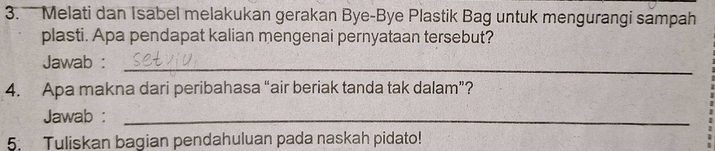 Melati dan Isabel melakukan gerakan Bye-Bye Plastik Bag untuk mengurangi sampah 
plasti. Apa pendapat kalian mengenai pernyataan tersebut? 
Jawab :_ 
4. Apa makna dari peribahasa “air beriak tanda tak dalam”? 
Jawab :_ 
5. Tuliskan bagian pendahuluan pada naskah pidato!