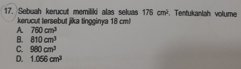 Sebuah kerucut memiliki alas seluas 176cm^2. Tentukaniah volume
kerucut tersebut jika tingginya 18 cm!
A 760cm^3
B. 810cm^3
C. 980cm^3
D. 1.056cm^3