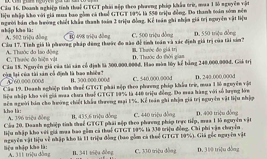 Um gian nguyễn gia tấi sản có đị
Câu 16. Doanh nghiệp tính thuế GTGT phải nộp theo phương pháp khấu trừ, mua 1 lô nguyên vật
liệu nhập kho với giá mua bao gồm cả thuế GTGT 10% là 550 triệu đồng. Do thanh toán sớm nên
người bán cho hưỡng chiết khẩu thanh toán 2 triệu đồng. Kế toán ghi nhận giá trị nguyên vật liệu
nhập kho là:
A. 502 triệu đồng B) 498 triệu đồng C. 500 triệu đồng D. 550 triệu đồng
Câu 17. Tính giá là phương pháp dùng thước đo nào để tính toán và xác định giá trị của tài sản?
A. Thước đo lao động B. Thước đo giá trị
C. Thước đo hiện vật D. Thước đo thời gian
Câu 18. Nguyên giá của tài săn cố định là 300.000.000đ. Hao mòn lũy kế bằng 240.000.000đ. Giá trị
còn lại của tài sản cố định là bao nhiêu?
A. 60.000.000d B. 300.000.000d C. 540.000.000d D. 240.000.000d
Câu 19. Doanh nghiệp tính thuế GTGT phải nộp theo phương pháp khấu trừ, mua 1 lô nguyên vật
liệu nhập kho với giá mua chưa thuế GTGT 10% là 440 triệu đồng. Do mua hàng với số lượng lớn
nên người bán cho hưởng chiết khấu thương mại 1%. Kế toán ghi nhận giá trị nguyên vật liệu nhập
kho là:
A. 396 triệu đồng B. 435,6 triệu đồng C. 440 triệu đồng D. 400 triệu đồng
Cầu 20. Doanh nghiệp tính thuế GTGT phải nộp theo phương pháp trực tiếp, mua 1 lô nguyên vật
liệu nhập kho với giá mua bao gồm cả thuế GTGT 10% là 330 triệu đồng. Chi phí vận chuyển 
nguyên vật liệu về nhập kho là 11 triệu đồng (bao gồm cả thuế GTGT 10%). Giá gốc nguyên vật
liệu nhập kho là:
A. 311 triệu đồng B. 341 triệu đồng C. 330 triệu đồng D. 310 triệu đồng