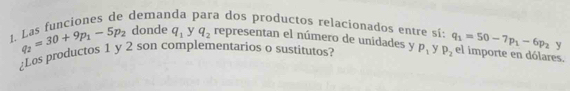 Las funciones de deman a dos productos relacionados entre sí: q_1=50-7p_1-6p_2 y
q_2=30+9p_1-5p_2 donde q_1 y q_2 representan el número de unidades y 
¿Los productos 1 y 2 son complementarios o sustitutos? p_1 y P_2 el importe en dólares.