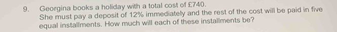 Georgina books a holiday with a total cost of £740. 
She must pay a deposit of 12% immediately and the rest of the cost will be paid in five 
equal installments. How much will each of these installments be?