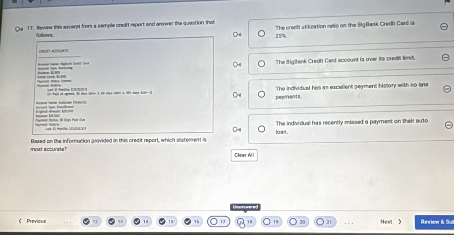 The credit utilization ratio on the BigBank Credit Card is
17. Review this excerpt from a sample credit report and answer the question that
follows. 25%
_
CREBIT ACCOLNTS
Aromad tumn Bglnk Cootd Card
The BigBank Credit Card account is over its credit limit.
Ecmen 12.500 Anes Too Ansla
Code Lanh 11000 Paont Status Caronn
Let 1º Mache L a
(2= Paid as agreed, 30 days late= 3, 60 days late= 4, 90+ days late= 5) The individual has an excellent payment history with no late
Aczount Namen Autoloen Fimancra) payments.
Ciginal Amount tre non Acrsal Type Bntallmnd
Paymenl Statio: 30 Doys Past Due Rammt rstory
Lit 12 Marchs (1111131) loan. The individual has recently missed a payment on their auto
Based on the information provided in this credit report, which statement is
most accurate?
Clear All
Unanswered
《 Previous 12 13 16 18 19 20 21. . Next  Review & Sul