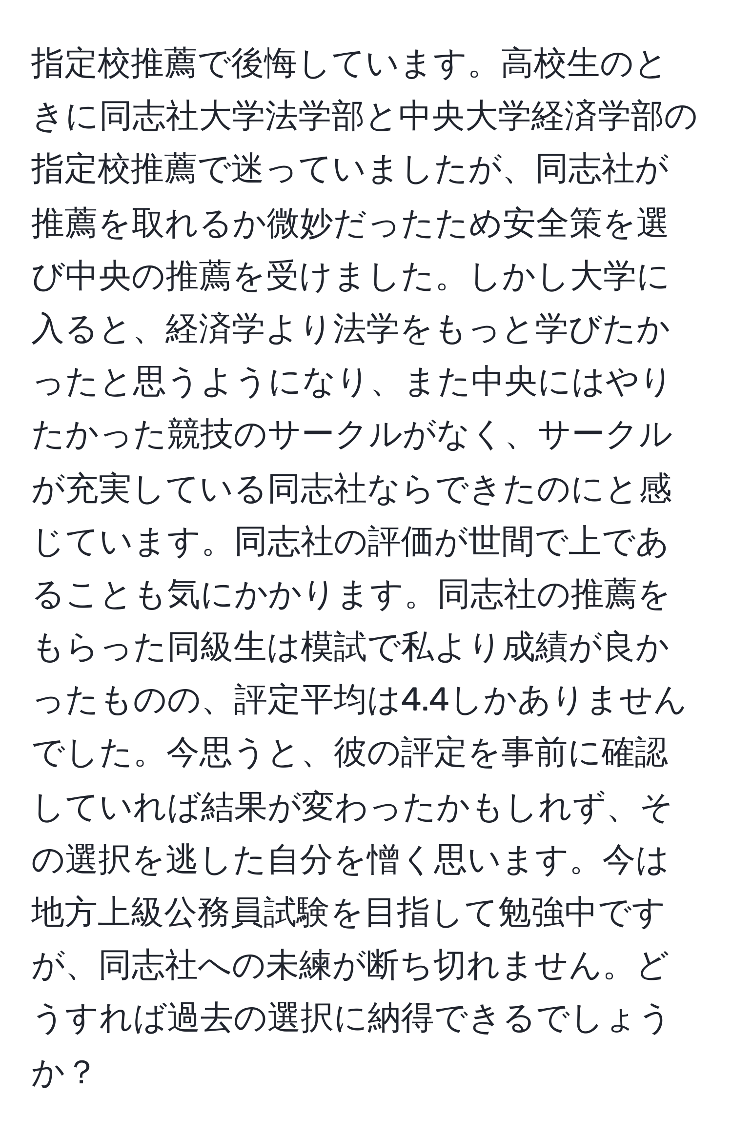 指定校推薦で後悔しています。高校生のときに同志社大学法学部と中央大学経済学部の指定校推薦で迷っていましたが、同志社が推薦を取れるか微妙だったため安全策を選び中央の推薦を受けました。しかし大学に入ると、経済学より法学をもっと学びたかったと思うようになり、また中央にはやりたかった競技のサークルがなく、サークルが充実している同志社ならできたのにと感じています。同志社の評価が世間で上であることも気にかかります。同志社の推薦をもらった同級生は模試で私より成績が良かったものの、評定平均は4.4しかありませんでした。今思うと、彼の評定を事前に確認していれば結果が変わったかもしれず、その選択を逃した自分を憎く思います。今は地方上級公務員試験を目指して勉強中ですが、同志社への未練が断ち切れません。どうすれば過去の選択に納得できるでしょうか？