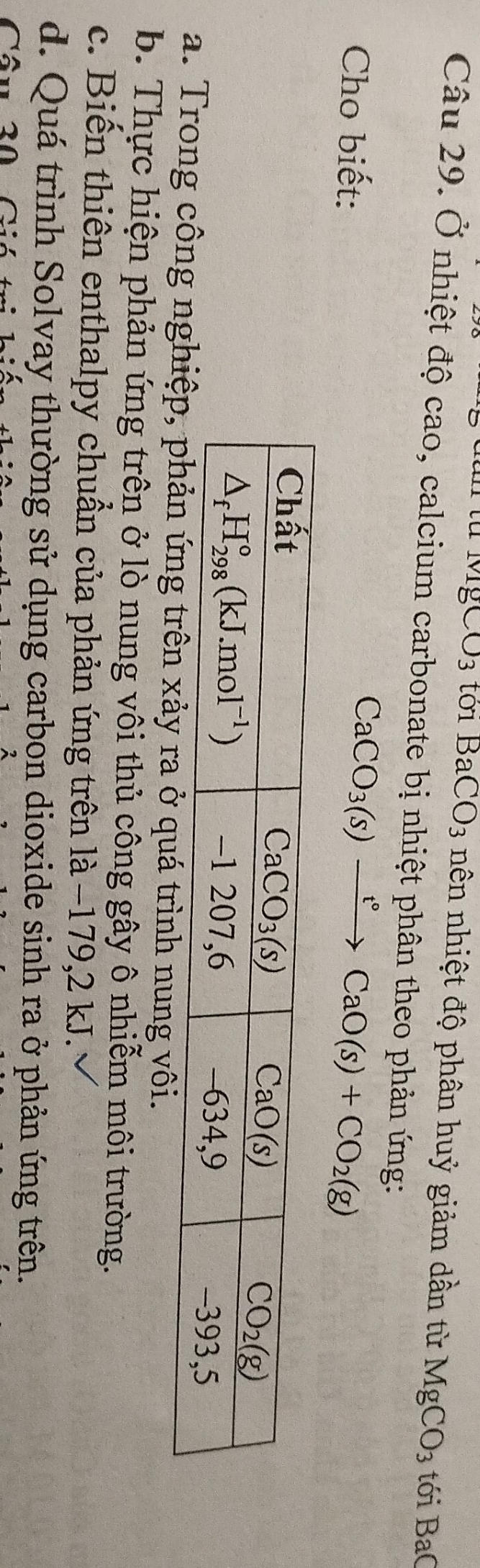 CO_3 to1 BaCO_3 nên nhiệt độ phân huỷ giảm dần từ MgCO_3 tới BaC
Câu 29. Ở nhiệt độ cao, calcium carbonate bị nhiệt phân theo phản ứng:
Cho biết:
CaCO_3(s)xrightarrow t°CaO(s)+CO_2(g)
a. Trong công nghh nung vôi.
b. Thực hiện phản ứng trên ở lò nung vôi thủ công gây ô nhiễm môi trường.
c. Biến thiên enthalpy chuẩn của phản ứng trên là −179,2 kJ.
d. Quá trình Solvay thường sử dụng carbon dioxide sinh ra ở phản ứng trên.