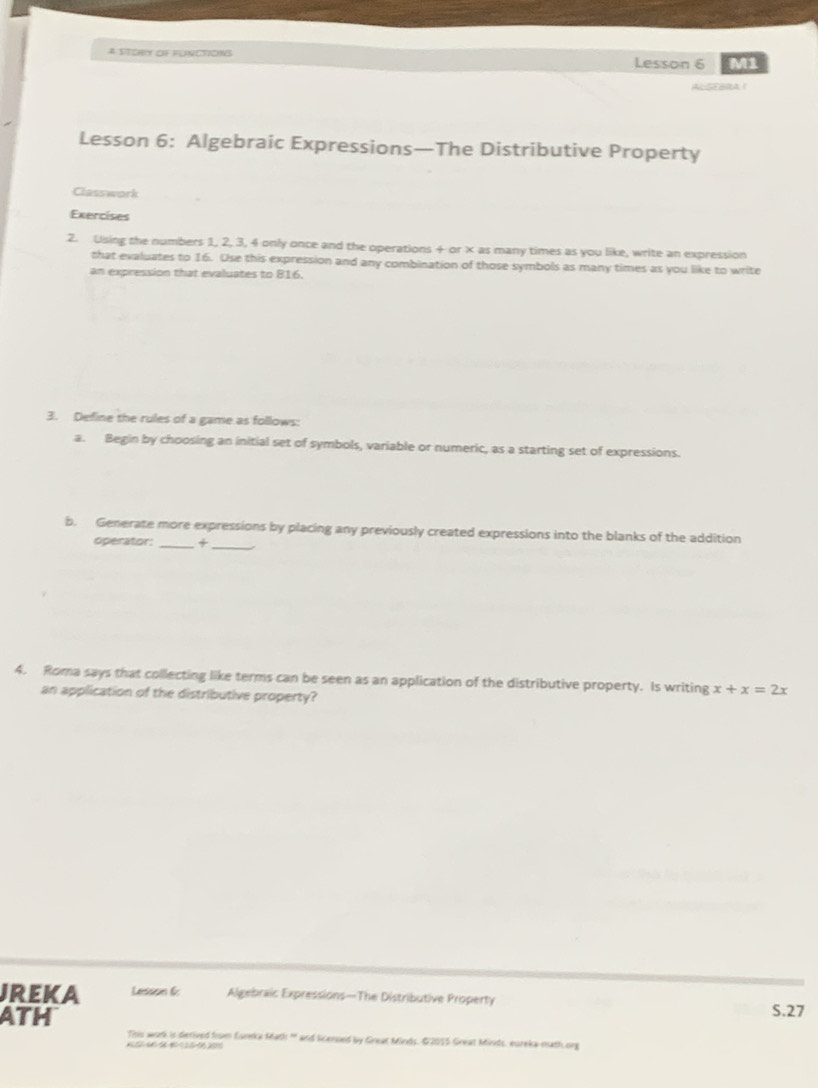 A STORLY OF FUNCTIONS Lesson 6 M1 
ALGFBRA 1 
Lesson 6: Algebraic Expressions—The Distributive Property 
Classwork 
Exercises 
2. Using the numbers 1, 2, 3, 4 only once and the operations + or × as many times as you like, write an expression 
that evaluates to 16. Use this expression and any combination of those symbols as many times as you like to write 
an expression that evaluates to 816. 
3. Define the rules of a game as follows: 
a. Begin by choosing an initial set of symbols, variable or numeric, as a starting set of expressions. 
b. Generate more expressions by placing any previously created expressions into the blanks of the addition 
operator: 
__ 
4. Roma says that collecting like terms can be seen as an application of the distributive property. Is writing x+x=2x
an application of the distributive property? 
JREKA Lesson 6: Algebraic Expressions—The Distributive Property 
ATH S.27 
This wortk is derived from Esreka Math ' and Scensed by Great Minds. G2015 Great Minds, eureka math org