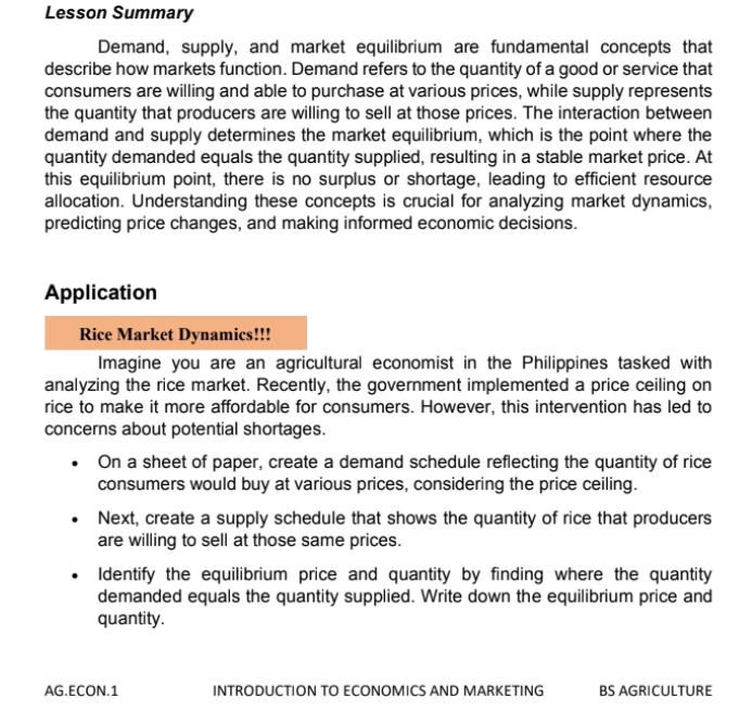 Lesson Summary 
Demand, supply, and market equilibrium are fundamental concepts that 
describe how markets function. Demand refers to the quantity of a good or service that 
consumers are willing and able to purchase at various prices, while supply represents 
the quantity that producers are willing to sell at those prices. The interaction between 
demand and supply determines the market equilibrium, which is the point where the 
quantity demanded equals the quantity supplied, resulting in a stable market price. At 
this equilibrium point, there is no surplus or shortage, leading to efficient resource 
allocation. Understanding these concepts is crucial for analyzing market dynamics, 
predicting price changes, and making informed economic decisions. 
Application 
Rice Market Dynamics!!! 
Imagine you are an agricultural economist in the Philippines tasked with 
analyzing the rice market. Recently, the government implemented a price ceiling on 
rice to make it more affordable for consumers. However, this intervention has led to 
concerns about potential shortages. 
On a sheet of paper, create a demand schedule reflecting the quantity of rice 
consumers would buy at various prices, considering the price ceiling. 
Next, create a supply schedule that shows the quantity of rice that producers 
are willing to sell at those same prices. 
Identify the equilibrium price and quantity by finding where the quantity 
demanded equals the quantity supplied. Write down the equilibrium price and 
quantity. 
AG.ECON.1 INTRODUCTION TO ECONOMICS AND MARKETING BS AGRICULTURE