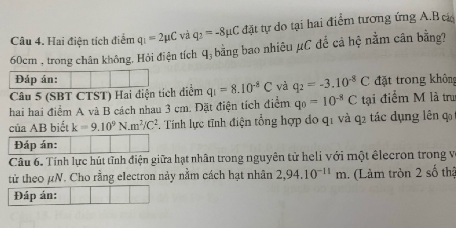 Hai điện tích điểm q_1=2mu C và q_2=-8mu C đặt tự do tại hai điểm tương ứng A.B các
60cm , trong chân không. Hỏi điện tích q_3 bằng bao nhiêu μC để cả hệ nằm cân bằng? 
Đáp án: 
Câu 5 (SBT CTST) Hai điện tích điểm q_1=8.10^(-8)C và q_2=-3.10^(-8)C đặt trong không 
hai hai điểm A và B cách nhau 3 cm. Đặt điện tích điểm q_0=10^(-8)C tại điểm M là tru 
của AB biết k=9.10^9N.m^2/C^2. Tính lực tĩnh điện tổng hợp do qi và q_2 tác dụng lên qo 
Đáp án: 
Câu 6. Tính lực hút tĩnh điện giữa hạt nhân trong nguyên tử heli với một êlecron trong v 
tử theo μN. Cho rằng electron này nằm cách hạt nhân 2,94.10^(-11)m 1. (Làm tròn 2 số thậ 
Đáp án: