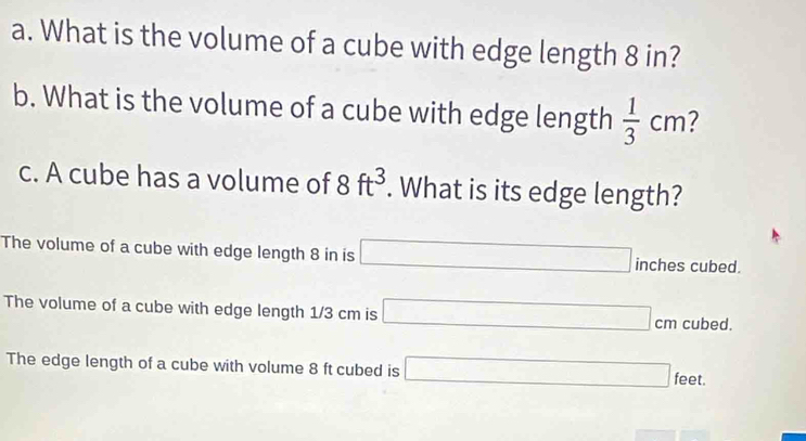 What is the volume of a cube with edge length 8 in?
b. What is the volume of a cube with edge length  1/3 cm 7
c. A cube has a volume of 8ft^3. What is its edge length?
The volume of a cube with edge length 8 in is □ inches cubed.
The volume of a cube with edge length 1/3 cm is □ cm cubed.
The edge length of a cube with volume 8 ft cubed is □ feet. ..