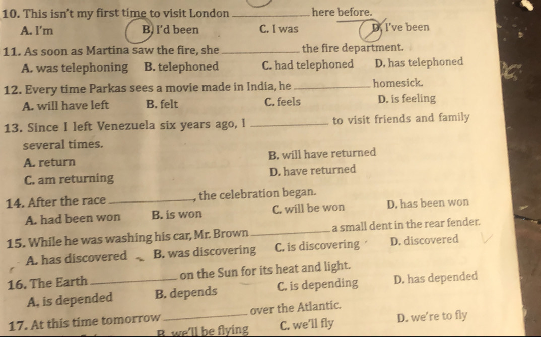 This isn’t my first time to visit London _here before.
A. l'm B. I’d been C. I was D. I’ve been
11. As soon as Martina saw the fire, she _the fire department.
A. was telephoning B. telephoned C. had telephoned D. has telephoned
12. Every time Parkas sees a movie made in India, he _homesick.
A. will have left B. felt C. feels D. is feeling
13. Since I left Venezuela six years ago, I _to visit friends and family
several times.
A. return B. will have returned
C. am returning D. have returned
14. After the race _, the celebration began.
A. had been won B. is won C. will be won D. has been won
15. While he was washing his car, Mr. Brown _a small dent in the rear fender.
A. has discovered . B. was discovering C. is discovering D. discovered
16. The Earth _on the Sun for its heat and light.
A, is depended B. depends C. is depending D. has depended
17. At this time tomorrow_ over the Atlantic.
B. we'll be flying C. we’ll fly D. we're to fly