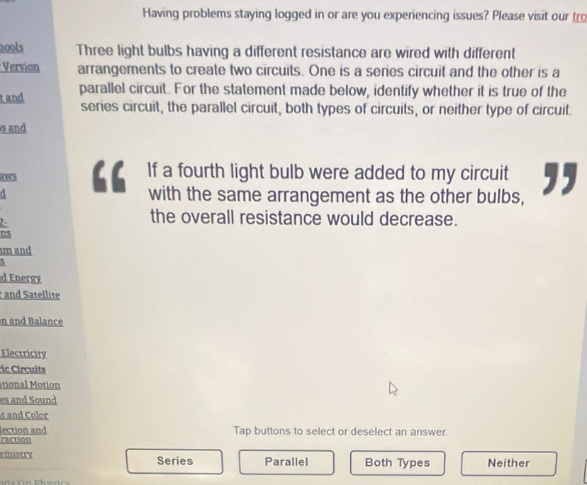 Having problems staying logged in or are you experiencing issues? Please visit our tro
nools Three light bulbs having a different resistance are wired with different
Version arrangements to create two circuits. One is a series circuit and the other is a
tand parallel circuit. For the statement made below, identify whether it is true of the
series circuit, the parallel circuit, both types of circuits, or neither type of circuit.
s and
a If a fourth light bulb were added to my circuit ,,
aws
a with the same arrangement as the other bulbs,
2-
the overall resistance would decrease.
ns
m and
d Energy
and Satellite
n and Balance
Electricity
r C i cu it
itional Motion
es and Sound
t and Color
lection and Tap buttons to select or deselect an answer.
raction
emistry Series Parallel Both Types Neither