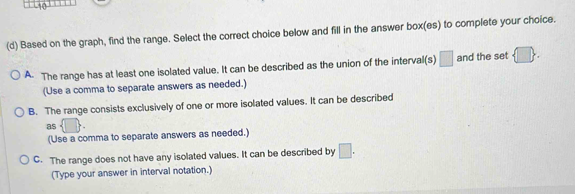 10
(d) Based on the graph, find the range. Select the correct choice below and fill in the answer box(es) to complete your choice.
A. The range has at least one isolated value. It can be described as the union of the interval(s) □ and the set  □ 
(Use a comma to separate answers as needed.)
B. The range consists exclusively of one or more isolated values. It can be described
as  □ . 
(Use a comma to separate answers as needed.)
C. The range does not have any isolated values. It can be described by □. 
(Type your answer in interval notation.)