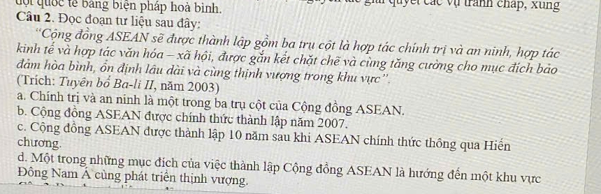 đội quốc tễ bảng biện pháp hoà bình. uyết các vụ tranh cháp, xung
Câu 2. Đọc đoạn tư liệu sau đây:
*Cộng đồng ASEAN sẽ được thành lập gồm ba trụ cột là hợp tác chính trị và an ninh, hợp tác
kinh tế và hợp tác văn hóa - xã hội, được gắn kết chặt chẽ và cùng tăng cường cho mục đích bảo
đảm hòa bình, ổn định lâu dài và cùng thịnh vượng trong khu vực''
(Trích: Tuyên bổ Ba-li II, năm 2003)
a. Chính trị và an ninh là một trong ba trụ cột của Cộng đồng ASEAN.
b. Cộng đồng ASEAN được chính thức thành lập năm 2007.
c. Cộng đồng ASEAN được thành lập 10 năm sau khi ASEAN chính thức thông qua Hiến
chương.
d. Một trong những mục đích của việc thành lập Cộng đồng ASEAN là hướng đến một khu vực
Đông Nam Á cùng phát triển thịnh vượng.