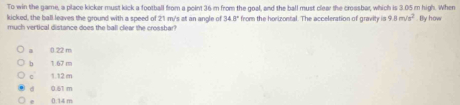 To win the game, a place kicker must kick a football from a point 36 m from the goal, and the ball must clear the crossbar, which is 3.05 m high. When
kicked, the ball leaves the ground with a speed of 21 m/s at an angle of 34.8° from the horizontal. The acceleration of gravity is 9.8m/s^2. By how
much vertical distance does the ball clear the crossbar?
a 0.22 m
b 1.67 m
c 1.12 m
d 0.61 m
0.14 m