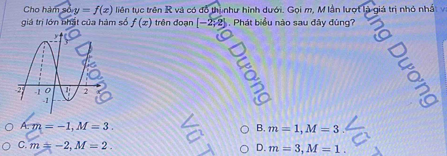 Cho hàm số y=f(x) liên tục trên R và có đồ thị như hình dưới. Gọi m, M lần lượt là giá trị nhỏ nhấ t v
giá trị lớn nhật của hàm số f(x) trên đoạn [-2;2]. Phát biểu nào sau đây đúng?
Q
A. m=-1,M=3. B. m=1,M=3
C. m=-2,M=2. D. m=3,M=1.