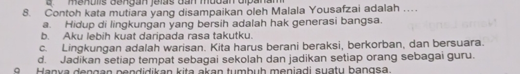 Lmenulis dengan Jelas dan mudan dipanam
8. Contoh kata mutiara yang disampaikan oleh Malala Yousafzai adalah …
a. Hidup di lingkungan yang bersih adalah hak generasi bangsa.
b. Aku lebih kuat daripada rasa takutku.
c. Lingkungan adalah warisan. Kita harus berani beraksi, berkorban, dan bersuara.
d. Jadikan setiap tempat sebagai sekolah dan jadikan setiap orang sebagai guru.
9 Hanya dengan pendidikan kita akan tumbuh meniadi suatu bangsa.