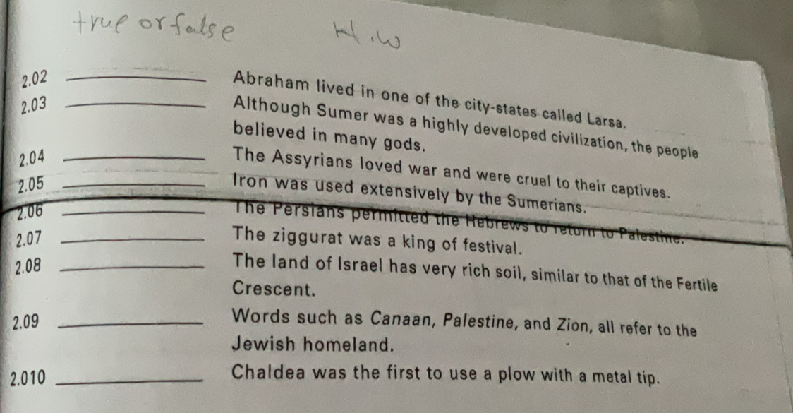 2.02_ 
Abraham lived in one of the city-states called Larsa. 
2.03_ 
Although Sumer was a highly developed civilization, the people 
believed in many gods. 
2.04_ 
The Assyrians loved war and were cruel to their captives. 
2.05_ 
Iron was used extensively by the Sumerians. 
2.06_ 
The Persians permitted the Hebrews 
2.07_ 
The ziggurat was a king of festival. 
2.08_ 
The land of Israel has very rich soil, similar to that of the Fertile 
Crescent. 
2.09_ 
Words such as Canaan, Palestine, and Zion, all refer to the 
Jewish homeland. 
2.010_ 
Chaldea was the first to use a plow with a metal tip.