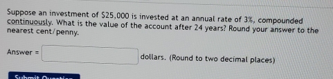 Suppose an investment of $25,000 is invested at an annual rate of 3%, compounded 
continuously. What is the value of the account after 24 years? Round your answer to the 
nearest cent/penny.
Answer=□ dollars. (Round to two decimal places)