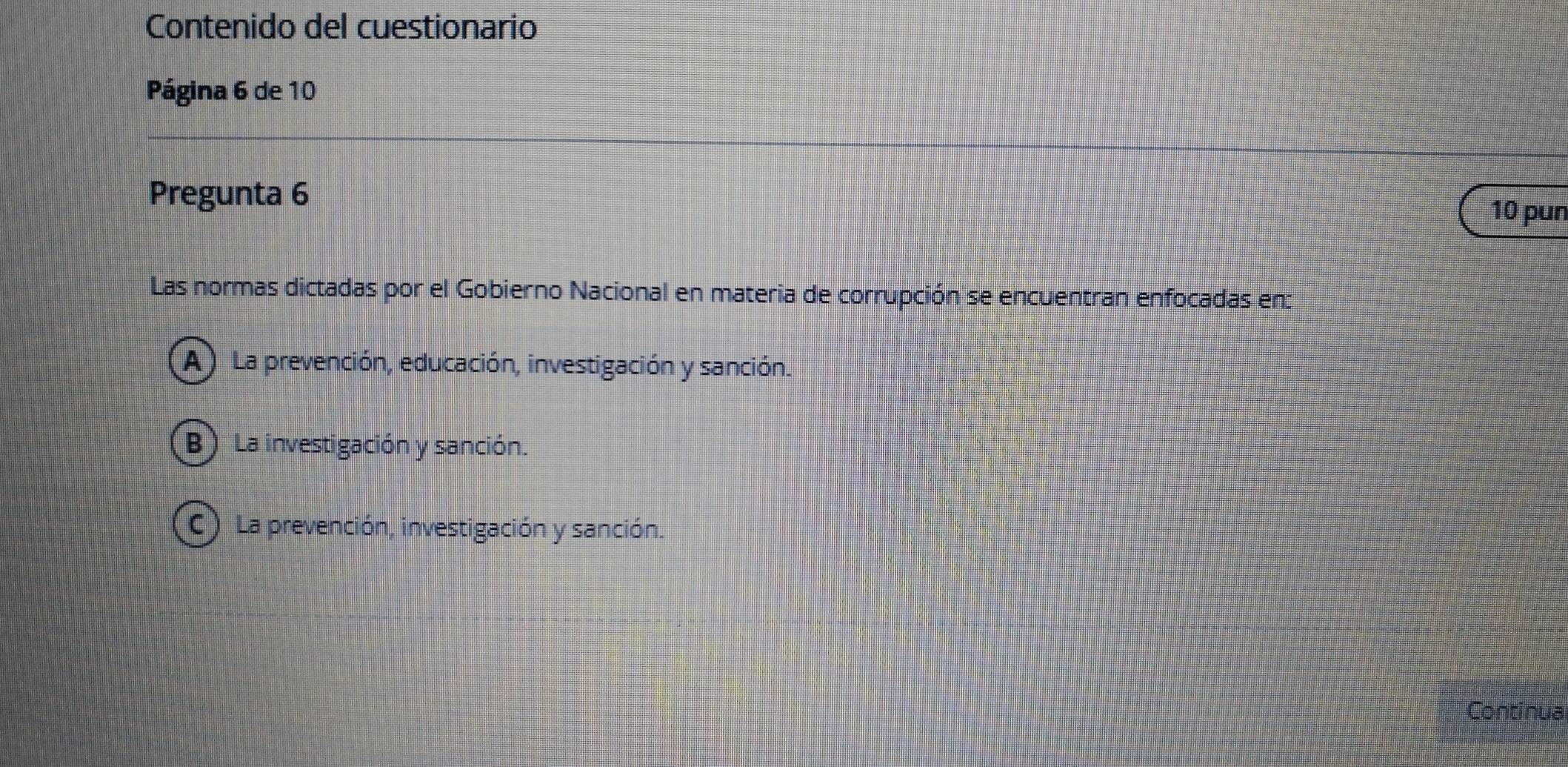 Contenido del cuestionario
Página 6 de 10
Pregunta 6
10 pun
Las normas dictadas por el Gobierno Nacional en materia de corrupción se encuentran enfocadas en:
A ) La prevención, educación, investigación y sanción.
B) La investigación y sanción.
C) La prevención, investigación y sanción.
Continua