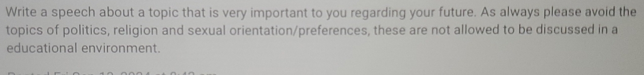 Write a speech about a topic that is very important to you regarding your future. As always please avoid the 
topics of politics, religion and sexual orientation/preferences, these are not allowed to be discussed in a 
educational environment.