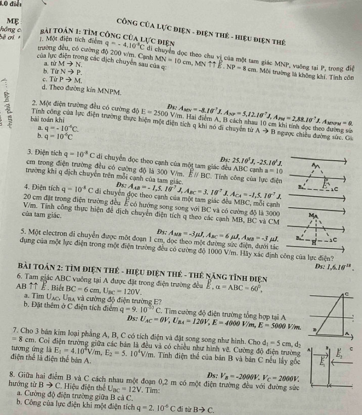 4.0 điểt
ME
CÔNG CủA LựC ĐIệN - ĐIệN THẻ - HiệU ĐIệN THẻ
hồng c Bài TOán 1: TÌM cônG của lực điện
trường đều, có cường độ 200 v/m. Cạnh
bê ơ l . Một điện tích điểm q=-4.10^(-8)C di chuyển dọc theo chu vị của một tam giác MNP, vuông tại P, trong điệ
a. từ Mto N.
của lực điện trong các địch chuyển sau của q: MN=10cm,M 11E.NP=8cm. Môi trường là không khí. Tính côn
b. Từ Nto P.
c. Từ Pto M.
d. Theo đường kín MNPM.
2. Một điện trường đều có cường độ E=2500V/π Ds: A_MN=-8.10^7J.A_NP=5,12.10^7J,A_PM=2,88.10^7J.A_MNPM=0. a. Hai điểm A, B cách nhau 10 cm khi tính dọc theo đường sứ
bài toán khi
Tính công của lực điện trường thực hiện một điện tích q khi nó di chuyển từ Ato B ngược chiều đường sức. Gi:
a. q=-10^(-6)C.
b. q=10^(-6)C
3. Điện tích q=10^(-8)C di chuyển dọc theo cạnh của một tam giác đều ABC cạnh Ds; 25.10^5J,-25.10^5J. A
a=10
cm trong điện trường đều có cường độ là 300 V/m. Eparallel BC. Tính công của lực điện
trường khi q dịch chuyển trên mỗi cạnh của tam giác.
Ds: A_AB=-1,5.10^7J,A_BC=3.10^7J.A_CA=-1,5.10^7J.
⊥C
4. Điện tích q=10^(-8)C di chuyển đọc theo cạnh của một tam giác dều MBC, mỗi cạnh
20 cm đặt trong điện trường đều É có hướng song song với BC và có cường độ là 3000
V/m. Tính công thực hiện để dịch chuyển điện tích q theo các cạnh MB, BC và CM
của tam giác. M
Ds: A_MB=-3mu J,A_BC=6mu J,A_MB=-3 μJ. B. C
5. Một electron di chuyển được một đoạn 1 cm, dọc theo một đường sức điện, dưới tác
H
dụng của một lực điện trong một điện trường đều có cường độ 1000 V/m. Hãy xác định công của lực điện?
Ds: 1,6.10^(-18).
BàI TOÁN 2: TÌM ĐIệN THÊ - HIệU ĐIệN THE - THE NăNG TỉNH ĐiệN
6. Tam giác ABC vuông tại A được đặt trong điện trường đều ễ, alpha =ABC=60^0, C
AB ↑↑É . Biết BC=6cm,U_BC=120V.
a. Tìm Uạc, Uba và cường độ điện trường E?
b. Đặt thêm ở C điện tích điểm q=9.10^(-T_0)C 2. Tìm cường độ điện trường tổng hợp tại A
Ds: U_AC=OV,U_BA=120V,E=4000V/m,E=5000V/m. B A
7. Cho 3 bản kim loại phẳng A, B, C có tích điện và đặt song song như hình. Cho d_1=5cm,d_2
=8cm. Coi điện trường giữa các bản là đều và có chiều như hình vẽ. Cường độ điện trường A E_2' C
tương ứng là E_1=4.10^4V/m,E_2=5.10^4V/m 1. Tính điện thể của bản B và bản C nếu lấy ghat O E_1'
điện thể là điện thế bản A.
Ds: V_B=-2000V.V_C=2000V.
8. Giữa hai điểm B và C cách nhau một đoạn 0,2 m có một điện trường đều với đường sức
hướng từ Bto C 2. Hiệu điện thế U_BC=12V. Tìm:
a. Cường độ điện trường giữa B cả C.
b. Công của lực điện khi một điện tích q=2.10^(-6)C đi từ Bto C.